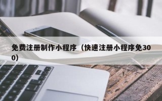 章丘免费注册制作小程序（快速注册小程序免300）